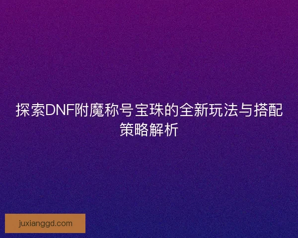 探索DNF附魔称号宝珠的全新玩法与搭配策略解析 探索DNF附魔称号宝珠的全新玩法与搭配策略解析