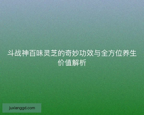 斗战神百味灵芝的奇妙功效与全方位养生价值解析 斗战神百味灵芝的奇妙功效与全方位养生价值解析