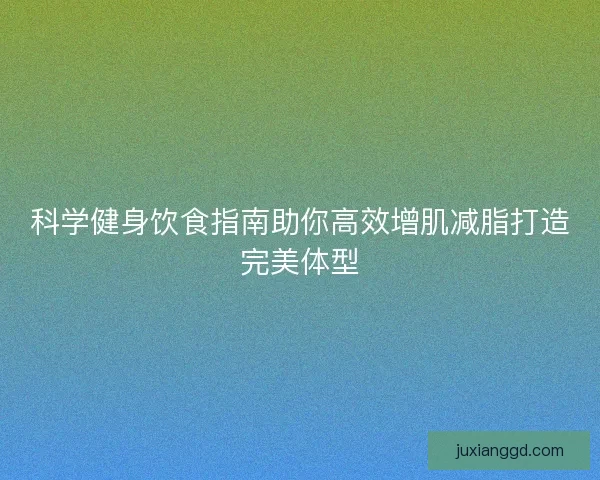 科学健身饮食指南助你高效增肌减脂打造完美体型 科学健身饮食指南助你高效增肌减脂打造完美体型