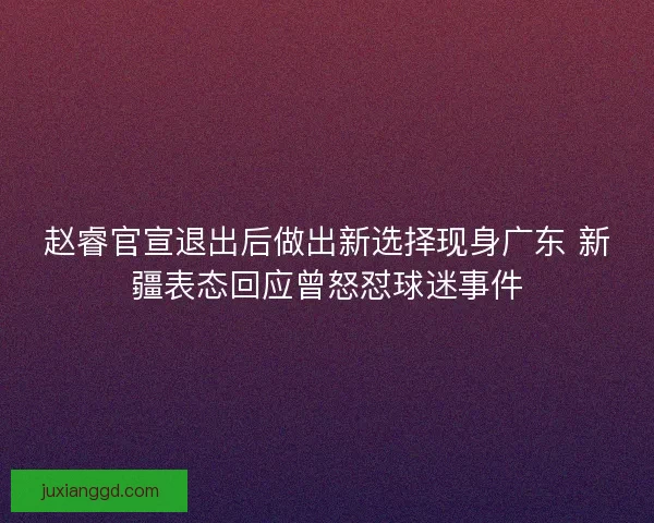 赵睿官宣退出后做出新选择现身广东 新疆表态回应曾怒怼球迷事件 赵睿官宣退出后做出新选择现身广东 新疆表态回应曾怒怼球迷事件