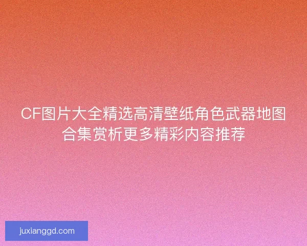CF图片大全精选高清壁纸角色武器地图合集赏析更多精彩内容推荐
