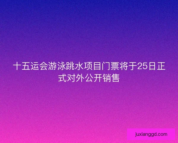 十五运会游泳跳水项目门票将于25日正式对外公开销售 十五运会游泳跳水项目门票将于25日正式对外公开销售