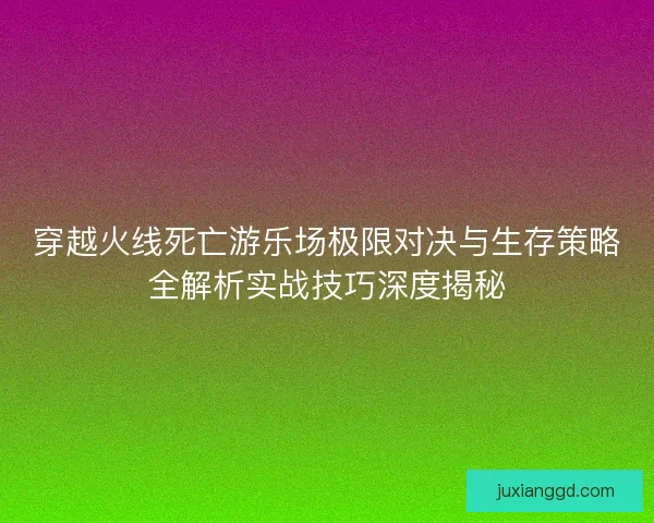 穿越火线死亡游乐场极限对决与生存策略全解析实战技巧深度揭秘