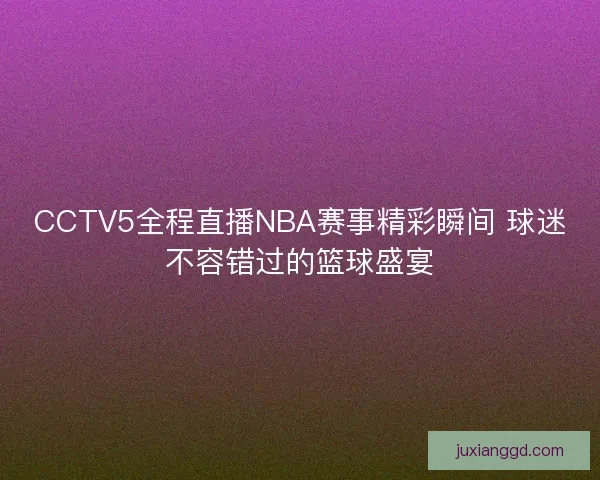 CCTV5全程直播NBA赛事精彩瞬间 球迷不容错过的篮球盛宴