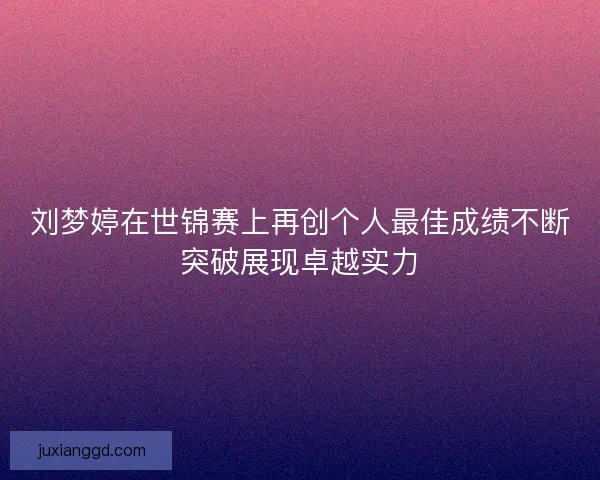 刘梦婷在世锦赛上再创个人最佳成绩不断突破展现卓越实力