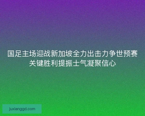 国足主场迎战新加坡全力出击力争世预赛关键胜利提振士气凝聚信心