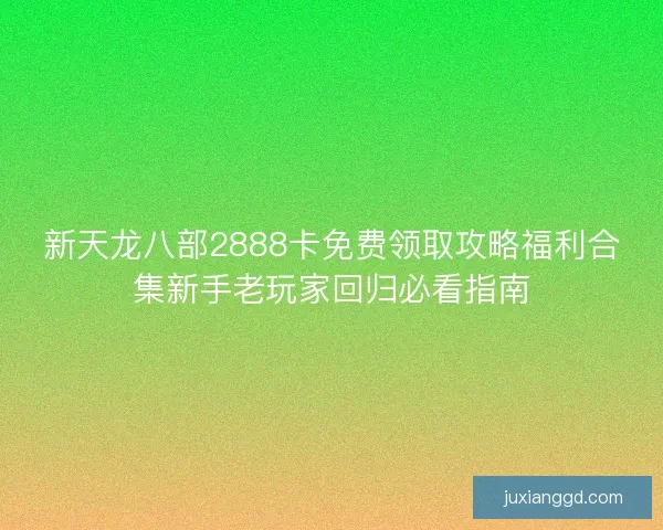 新天龙八部2888卡免费领取攻略福利合集新手老玩家回归必看指南