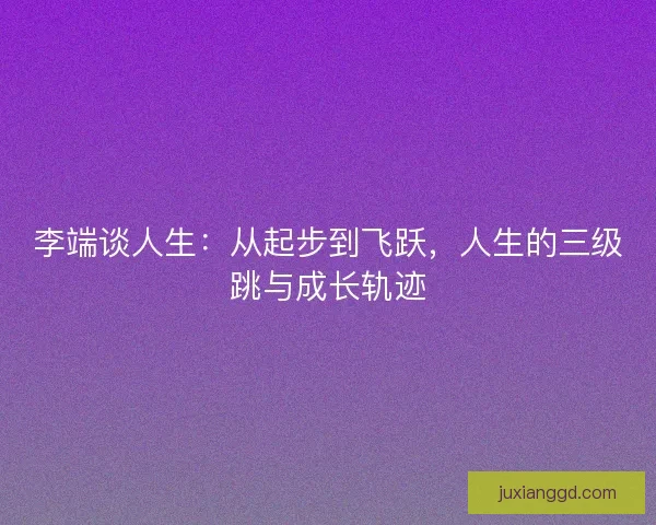 李端谈人生:从起步到飞跃,人生的三级跳与成长轨迹 李端谈人生:从起步到飞跃,人生的三级跳与成长轨迹