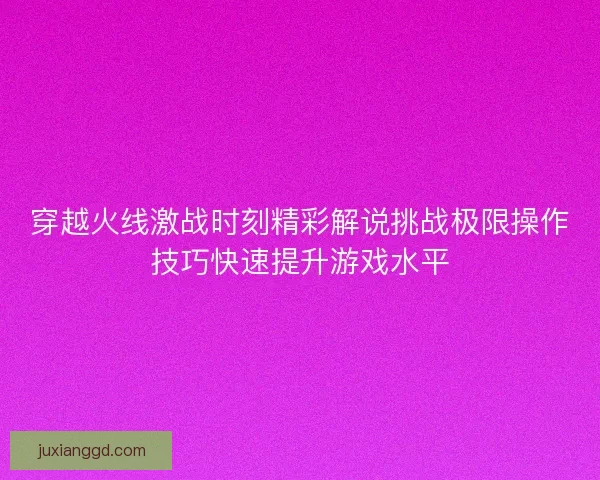 穿越火线激战时刻精彩解说挑战极限操作技巧快速提升游戏水平 穿越火线激战时刻精彩解说挑战极限操作技巧快速提升游戏水平