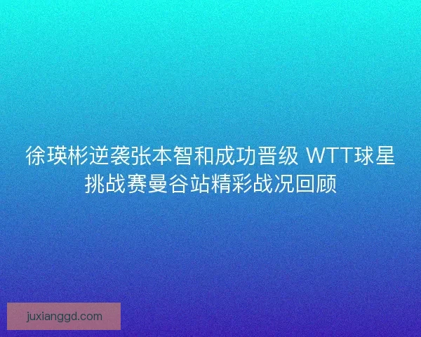 徐瑛彬逆袭张本智和成功晋级 WTT球星挑战赛曼谷站精彩战况回顾