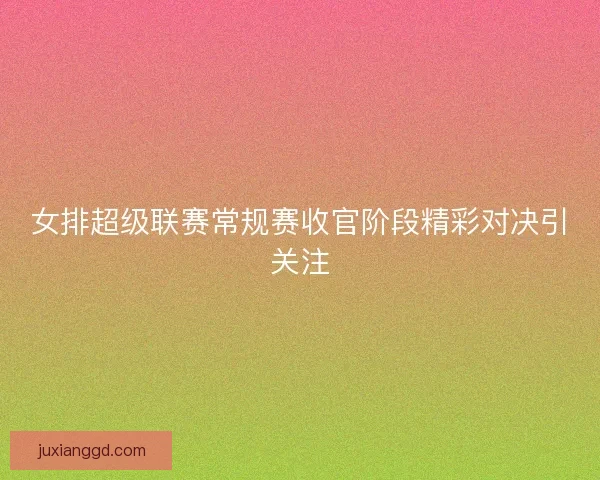 女排超级联赛常规赛收官阶段精彩对决引关注 女排超级联赛常规赛收官阶段精彩对决引关注