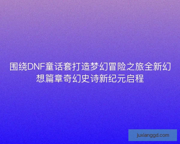 围绕DNF童话套打造梦幻冒险之旅全新幻想篇章奇幻史诗新纪元启程