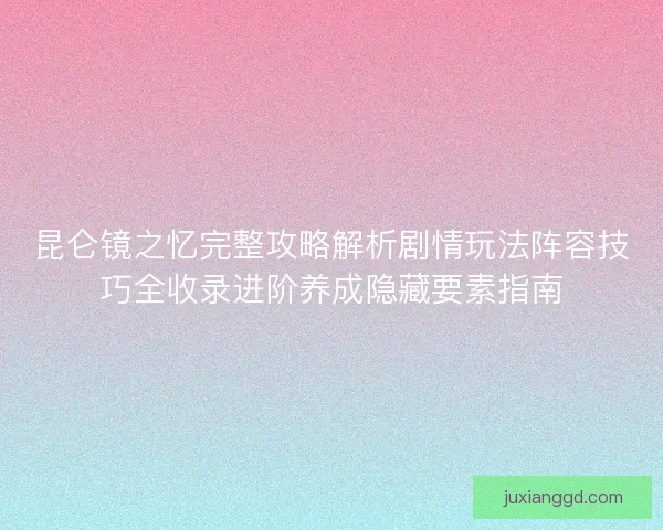昆仑镜之忆完整攻略解析剧情玩法阵容技巧全收录进阶养成隐藏要素指南 昆仑镜之忆完整攻略解析剧情玩法阵容技巧全收录进阶养成隐藏要素指南