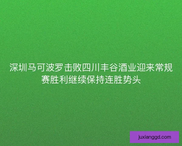 深圳马可波罗击败四川丰谷酒业迎来常规赛胜利继续保持连胜势头 深圳马可波罗击败四川丰谷酒业迎来常规赛胜利继续保持连胜势头