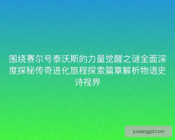 围绕赛尔号泰沃斯的力量觉醒之谜全面深度探秘传奇进化旅程探索篇章解析物语史诗视界