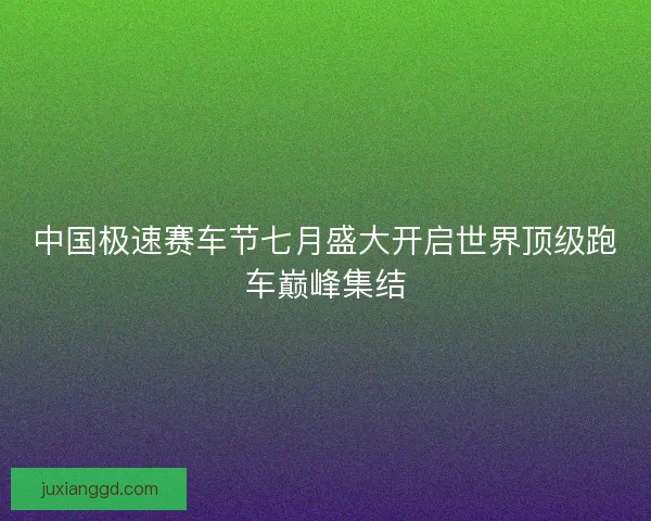 中国极速赛车节七月盛大开启世界顶级跑车巅峰集结 中国极速赛车节七月盛大开启世界顶级跑车巅峰集结