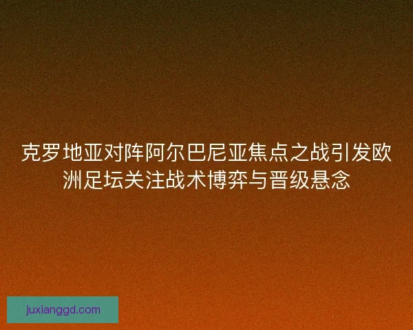 克罗地亚对阵阿尔巴尼亚焦点之战引发欧洲足坛关注战术博弈与晋级悬念 克罗地亚对阵阿尔巴尼亚焦点之战引发欧洲足坛关注战术博弈与晋级悬念