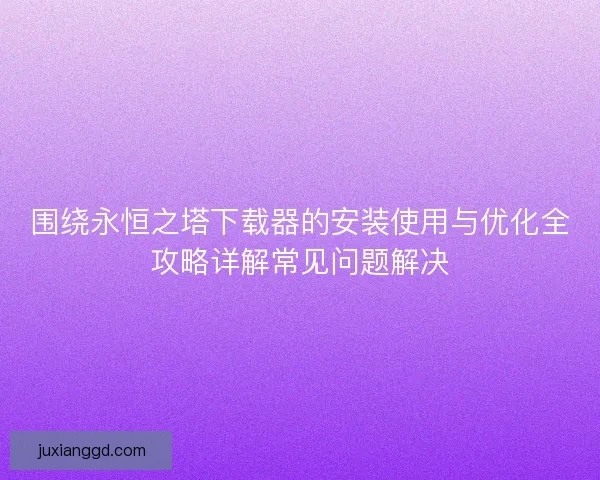 围绕永恒之塔下载器的安装使用与优化全攻略详解常见问题解决 围绕永恒之塔下载器的安装使用与优化全攻略详解常见问题解决