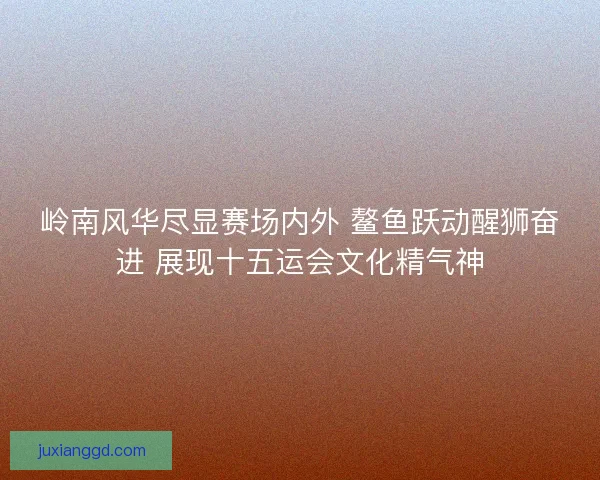 岭南风华尽显赛场内外 鳌鱼跃动醒狮奋进 展现十五运会文化精气神 岭南风华尽显赛场内外 鳌鱼跃动醒狮奋进 展现十五运会文化精气神