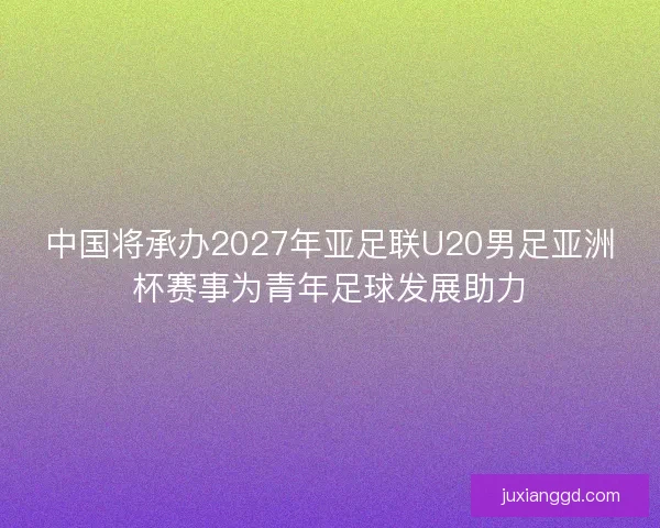 中国将承办2027年亚足联U20男足亚洲杯赛事为青年足球发展助力 中国将承办2027年亚足联U20男足亚洲杯赛事为青年足球发展助力