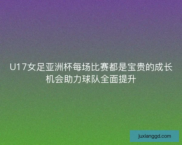 U17女足亚洲杯每场比赛都是宝贵的成长机会助力球队全面提升 U17女足亚洲杯每场比赛都是宝贵的成长机会助力球队全面提升