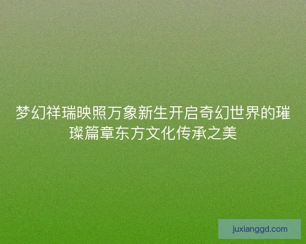 梦幻祥瑞映照万象新生开启奇幻世界的璀璨篇章东方文化传承之美 梦幻祥瑞映照万象新生开启奇幻世界的璀璨篇章东方文化传承之美