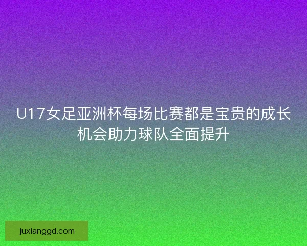 U17女足亚洲杯每场比赛都是宝贵的成长机会助力球队全面提升