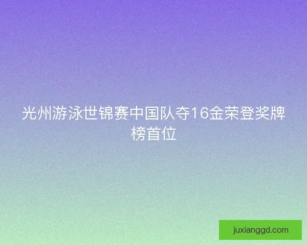 光州游泳世锦赛中国队夺16金荣登奖牌榜首位 光州游泳世锦赛中国队夺16金荣登奖牌榜首位